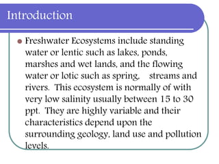 Introduction
 Freshwater Ecosystems include standing
water or lentic such as lakes, ponds,
marshes and wet lands, and the flowing
water or lotic such as spring, streams and
rivers. This ecosystem is normally of with
very low salinity usually between 15 to 30
ppt. They are highly variable and their
characteristics depend upon the
surrounding geology, land use and pollution
levels.
 