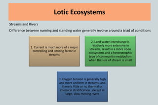 Lotic Ecosystems
Streams and Rivers
Difference between running and standing water generally revolve around a triad of conditions
1. Current is much more of a major
controlling and limiting factor in
streams
2. Land-water interchange is
relatively more extensive in
streams, result in a more open
ecosystems and a heterotrophic
type of community metabolism
when the size of stream is small
3. Oxygen tension is generally high
and more uniform in streams, and
there is little or no thermal or
chemical stratification , except in
large, slow-moving rivers
 