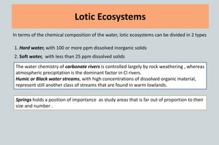 Lotic Ecosystems
In terms of the chemical composition of the water, lotic ecosystems can be divided in 2 types
1. Hard water, with 100 or more ppm dissolved inorganic solids
2. Soft water, with less than 25 ppm dissolved solids
The water chemistry of carbonate rivers is controlled largely by rock weathering , whereas
atmospheric precipitation is the dominant factor in Cl rivers.
Humic or Black water streams, with high concentrations of dissolved organic material,
represent still another class of streams that are found in warm lowlands.
Springs holds a position of importance as study areas that is far out of proportion to their
size and number .
 