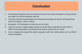 1. Freshwater Ecosystems are very important part of our earth ecosystem as they provide
the water for various purposes and use.
2. They also help the domesticated and Terrestrial ecosystem to survive and keep these
kind of ecosystem alive in nature.
3. Ecosystem of Freshwater are very less on our earth
4. They just occupy 1 %total water present on earth which supports the more than 7
billion human population and thousand of species present on our earth.
5. So it is important to keep fresh water ecosystem safe from other system as it is a life for
other ecosystem.
Conclusion
 