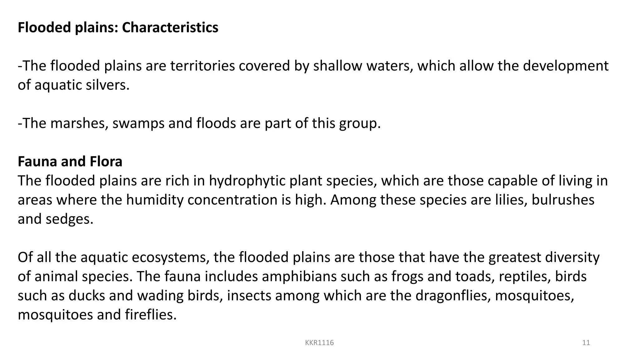 Flooded plains: Characteristics
-The flooded plains are territories covered by shallow waters, which allow the development
of aquatic silvers.
-The marshes, swamps and floods are part of this group.
Fauna and Flora
The flooded plains are rich in hydrophytic plant species, which are those capable of living in
areas where the humidity concentration is high. Among these species are lilies, bulrushes
and sedges.
Of all the aquatic ecosystems, the flooded plains are those that have the greatest diversity
of animal species. The fauna includes amphibians such as frogs and toads, reptiles, birds
such as ducks and wading birds, insects among which are the dragonflies, mosquitoes,
mosquitoes and fireflies.
KKR1116 11
 