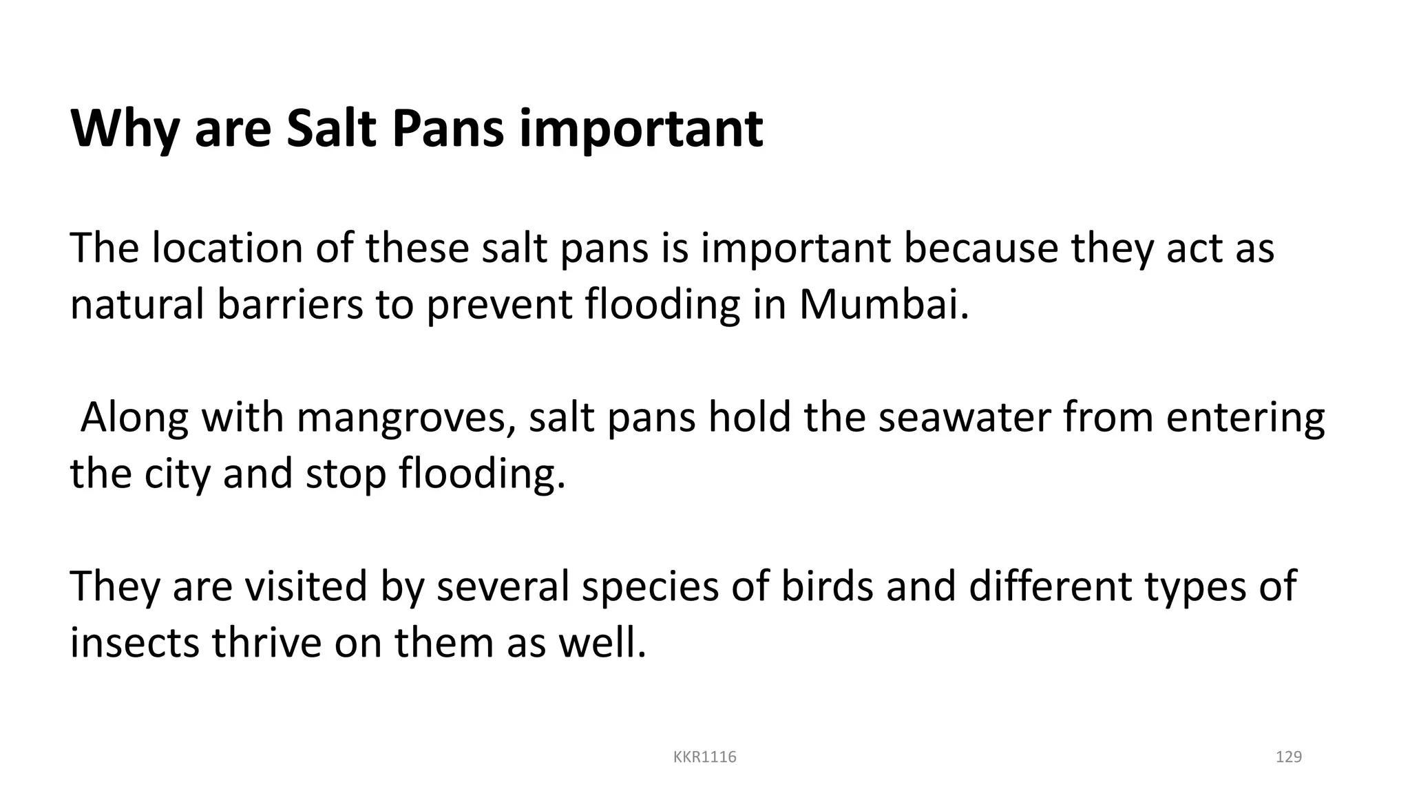 Why are Salt Pans important
The location of these salt pans is important because they act as
natural barriers to prevent flooding in Mumbai.
Along with mangroves, salt pans hold the seawater from entering
the city and stop flooding.
They are visited by several species of birds and different types of
insects thrive on them as well.
KKR1116 129
 