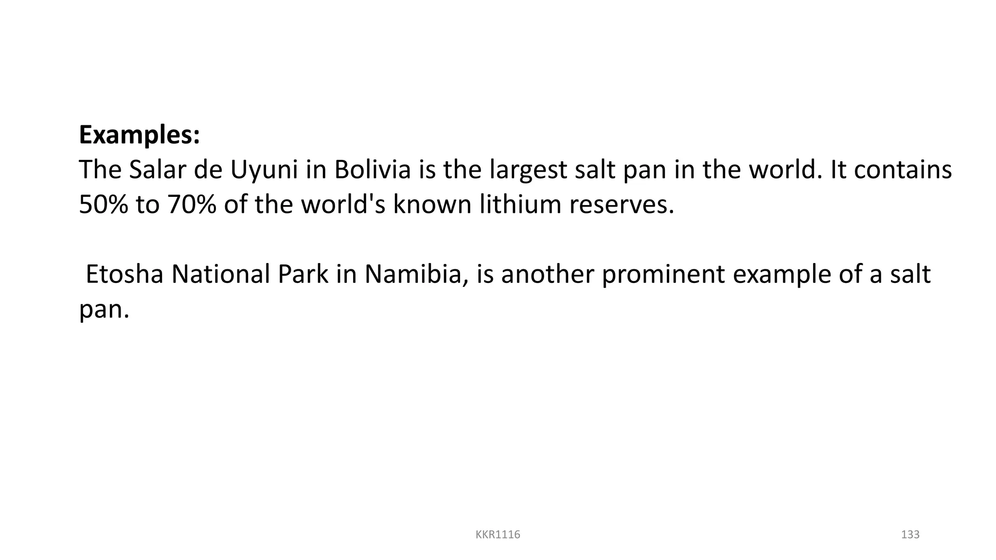 Examples:
The Salar de Uyuni in Bolivia is the largest salt pan in the world. It contains
50% to 70% of the world's known lithium reserves.
Etosha National Park in Namibia, is another prominent example of a salt
pan.
KKR1116 133
 