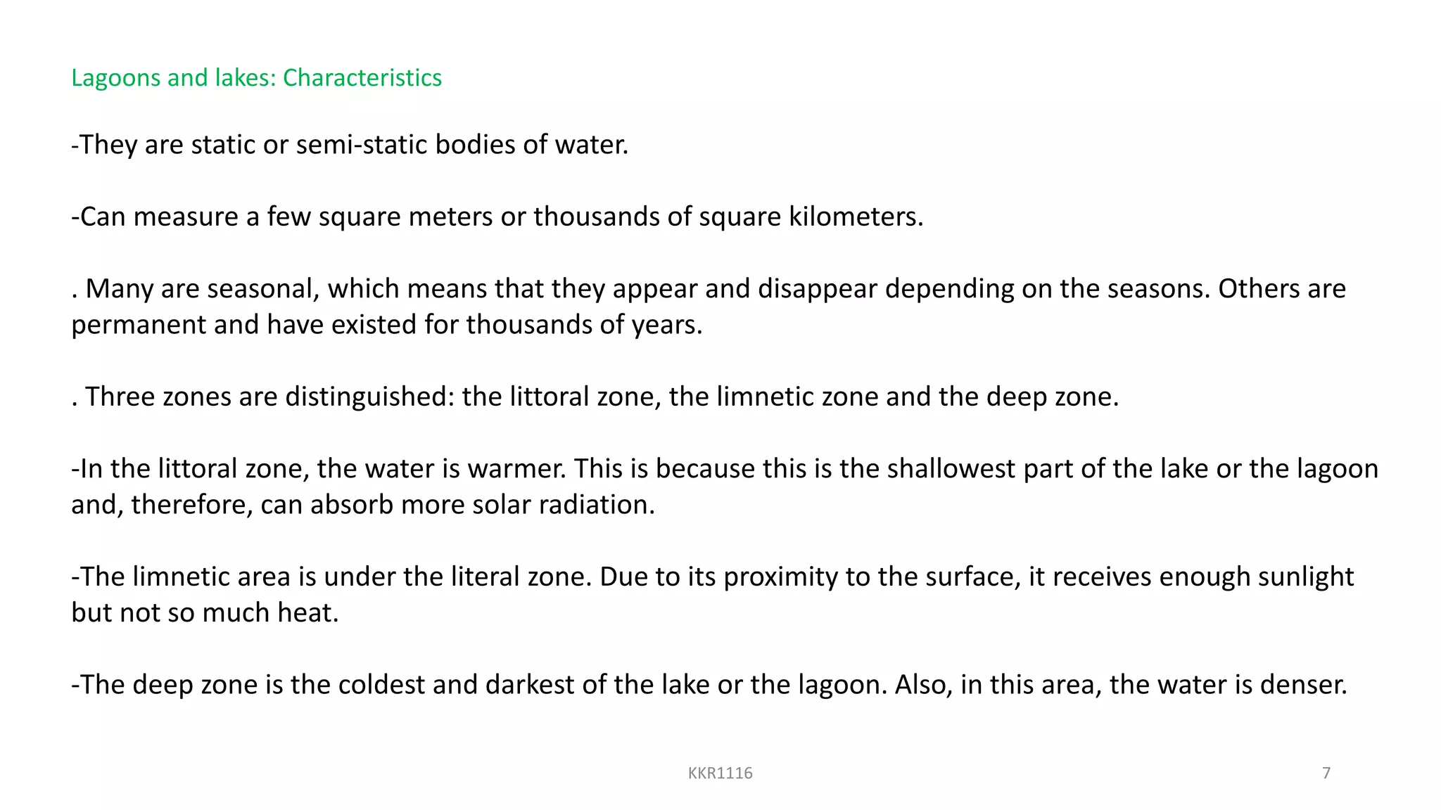 Lagoons and lakes: Characteristics
-They are static or semi-static bodies of water.
-Can measure a few square meters or thousands of square kilometers.
. Many are seasonal, which means that they appear and disappear depending on the seasons. Others are
permanent and have existed for thousands of years.
. Three zones are distinguished: the littoral zone, the limnetic zone and the deep zone.
-In the littoral zone, the water is warmer. This is because this is the shallowest part of the lake or the lagoon
and, therefore, can absorb more solar radiation.
-The limnetic area is under the literal zone. Due to its proximity to the surface, it receives enough sunlight
but not so much heat.
-The deep zone is the coldest and darkest of the lake or the lagoon. Also, in this area, the water is denser.
KKR1116 7
 