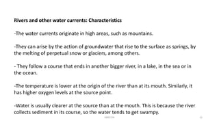 Rivers and other water currents: Characteristics
-The water currents originate in high areas, such as mountains.
-They can arise by the action of groundwater that rise to the surface as springs, by
the melting of perpetual snow or glaciers, among others.
- They follow a course that ends in another bigger river, in a lake, in the sea or in
the ocean.
-The temperature is lower at the origin of the river than at its mouth. Similarly, it
has higher oxygen levels at the source point.
-Water is usually clearer at the source than at the mouth. This is because the river
collects sediment in its course, so the water tends to get swampy.
KKR1116 12
 