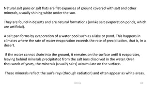 Natural salt pans or salt flats are flat expanses of ground covered with salt and other
minerals, usually shining white under the sun.
They are found in deserts and are natural formations (unlike salt evaporation ponds, which
are artificial).
A salt pan forms by evaporation of a water pool such as a lake or pond. This happens in
climates where the rate of water evaporation exceeds the rate of precipitation, that is, in a
desert.
If the water cannot drain into the ground, it remains on the surface until it evaporates,
leaving behind minerals precipitated from the salt ions dissolved in the water. Over
thousands of years, the minerals (usually salts) accumulate on the surface.
These minerals reflect the sun's rays (through radiation) and often appear as white areas.
KKR1116 128
 