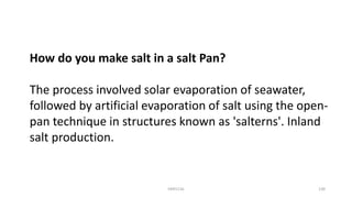 How do you make salt in a salt Pan?
The process involved solar evaporation of seawater,
followed by artificial evaporation of salt using the open-
pan technique in structures known as 'salterns'. Inland
salt production.
KKR1116 130
 