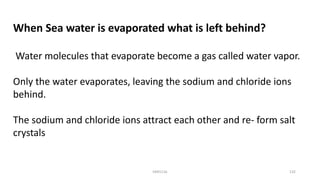 When Sea water is evaporated what is left behind?
Water molecules that evaporate become a gas called water vapor.
Only the water evaporates, leaving the sodium and chloride ions
behind.
The sodium and chloride ions attract each other and re- form salt
crystals
KKR1116 132
 