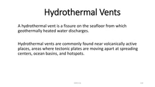 Hydrothermal Vents
A hydrothermal vent is a fissure on the seafloor from which
geothermally heated water discharges.
Hydrothermal vents are commonly found near volcanically active
places, areas where tectonic plates are moving apart at spreading
centers, ocean basins, and hotspots.
KKR1116 134
 