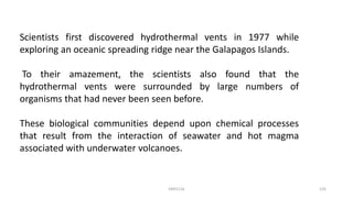 Scientists first discovered hydrothermal vents in 1977 while
exploring an oceanic spreading ridge near the Galapagos Islands.
To their amazement, the scientists also found that the
hydrothermal vents were surrounded by large numbers of
organisms that had never been seen before.
These biological communities depend upon chemical processes
that result from the interaction of seawater and hot magma
associated with underwater volcanoes.
KKR1116 135
 