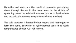 Hydrothermal vents are the result of seawater percolating
down through fissures in the ocean crust in the vicinity of
spreading centers or subduction zones (places on Earth where
two tectonic plates move away or towards one another).
The cold seawater is heated by hot magma and reemerges to
form the vents. Seawater in hydrothermal vents may reach
temperatures of over 700° Fahrenheit.
KKR1116 136
 