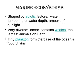 Marine ecosysteMs
• Shaped by abiotic factors: water,
temperature, water depth, amount of
sunlight
• Very diverse: ocean contains whales, the
largest animals on Earth
• Tiny plankton form the base of the ocean’s
food chains
 