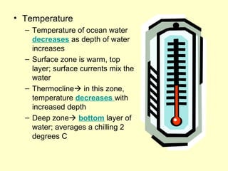• Temperature
– Temperature of ocean water
decreases as depth of water
increases
– Surface zone is warm, top
layer; surface currents mix the
water
– Thermocline in this zone,
temperature decreases with
increased depth
– Deep zone bottom layer of
water; averages a chilling 2
degrees C
 