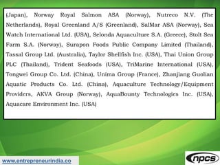 (Japan), Norway Royal Salmon ASA (Norway), Nutreco N.V. (The
Netherlands), Royal Greenland A/S (Greenland), SalMar ASA (Norway), Sea
Watch International Ltd. (USA), Selonda Aquaculture S.A. (Greece), Stolt Sea
Farm S.A. (Norway), Surapon Foods Public Company Limited (Thailand),
Tassal Group Ltd. (Australia), Taylor Shellfish Inc. (USA), Thai Union Group
PLC (Thailand), Trident Seafoods (USA), TriMarine International (USA),
Tongwei Group Co. Ltd. (China), Unima Group (France), Zhanjiang Guolian
Aquatic Products Co. Ltd. (China), Aquaculture Technology/Equipment
Providers, AKVA Group (Norway), AquaBounty Technologies Inc. (USA),
Aquacare Environment Inc. (USA)
www.entrepreneurindia.co
 