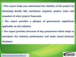 • This report helps you understand the viability of the project by
disclosing details like machinery required, project costs and
snapshot of other project financials
• The report provides a glimpse of government regulations
applicable on the industry
• The report provides forecasts of key parameters which helps to
anticipate the industry performance and make sound business
decisions
www.entrepreneurindia.co
 