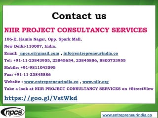 Contact us
NIIR PROJECT CONSULTANCY SERVICES
106-E, Kamla Nagar, Opp. Spark Mall,
New Delhi-110007, India.
Email: npcs.ei@gmail.com , info@entrepreneurindia.co
Tel: +91-11-23843955, 23845654, 23845886, 8800733955
Mobile: +91-9811043595
Fax: +91-11-23845886
Website : www.entrepreneurindia.co , www.niir.org
Take a look at NIIR PROJECT CONSULTANCY SERVICES on #StreetView
https://goo.gl/VstWkd
www.entrepreneurindia.co
 