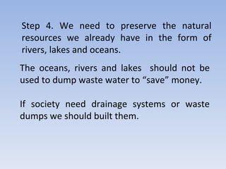 The oceans, rivers and lakes  should not be used to dump waste water to “save” money. If society need drainage systems or waste dumps we should built them.  Step 4. We need to preserve the natural resources we already have in the form of rivers, lakes and oceans. 