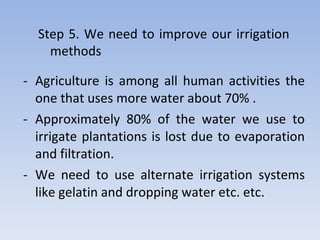 Agriculture is among all human activities the one that uses more water about 70% . Approximately 80% of the water we use to irrigate plantations is lost due to evaporation and filtration. We need to use alternate irrigation systems like gelatin and dropping water etc. etc. Step 5. We need to improve our irrigation methods 