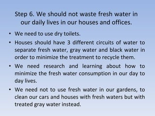 We need to use dry toilets. Houses should have 3 different circuits of water to separate fresh water, gray water and black water in order to minimize the treatment to recycle them. We need research and learning about how to minimize the fresh water consumption in our day to day lives. We need not to use fresh water in our gardens, to clean our cars and houses with fresh waters but with treated gray water instead. Step 6. We should not waste fresh water in our daily lives in our houses and offices . 