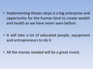 Implementing theses steps is a big enterprise and opportunity for the human kind to create wealth and health as we have never seen before. It will take a lot of educated people, equipment and entrepreneurs to do it. All the money needed will be a great invest. 