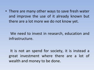 There are many other ways to save fresh water and improve the use of it already known but there are a lot more we do not know yet. We need to invest in research, education and infrastructure. It is not an spend for society, it is instead a great investment where there are a lot of wealth and money to be done. 