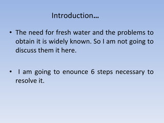 The need for fresh water and the problems to obtain it is widely known. So I am not going to discuss them it here. I am going to enounce 6 steps necessary to resolve it. Introduction … 