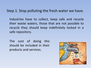 Step 1. Stop polluting the fresh water we have. Industries have to collect, keep safe and recycle their waste waters, those that are not possible to recycle they should keep indefinitely locked in a safe repository.  The cost of doing this should be included in their products and services. 