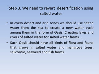 In every desert and arid zones we should use salted water from the sea to create a new water cycle among them in the form of Oasis. Creating lakes and rivers of salted water for salted water farms. Such Oasis should have all kinds of flora and fauna that grows in salted water and mangrove trees, salicornio, seaweed and fish farms. Step 3.  We   need   to   revert   desertification   using   salted   water 