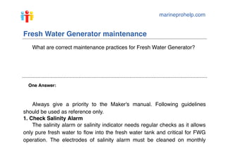 marineprohelp.com
One Answer:
Fresh Water Generator maintenance
What are correct maintenance practices for Fresh Water Generator?
Always give a priority to the Maker's manual. Following guidelines
should be used as reference only.
1. Check Salinity Alarm
The salinity alarm or salinity indicator needs regular checks as it allows
only pure fresh water to ﬂow into the fresh water tank and critical for FWG
operation. The electrodes of salinity alarm must be cleaned on monthly
 