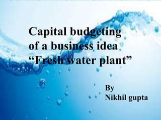 Capital budgeting
of a business idea
“Fresh water plant”
By
Nikhil gupta
 