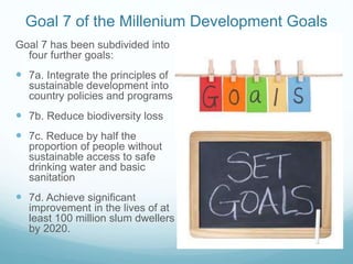 Goal 7 of the Millenium Development Goals
Goal 7 has been subdivided into
four further goals:
 7a. Integrate the principles of
sustainable development into
country policies and programs
 7b. Reduce biodiversity loss
 7c. Reduce by half the
proportion of people without
sustainable access to safe
drinking water and basic
sanitation
 7d. Achieve significant
improvement in the lives of at
least 100 million slum dwellers
by 2020.
 