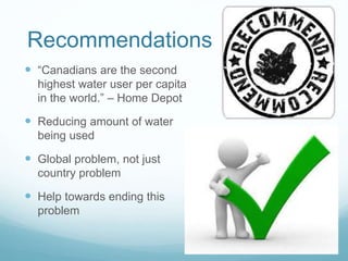 Recommendations
 “Canadians are the second
highest water user per capita
in the world.” – Home Depot
 Reducing amount of water
being used
 Global problem, not just
country problem
 Help towards ending this
problem
 