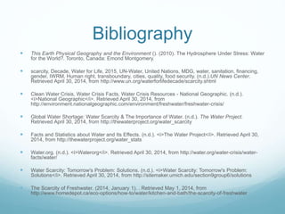 Bibliography
 This Earth Physical Geography and the Environment (). (2010). The Hydrosphere Under Stress: Water
for the World?. Toronto, Canada: Emond Montgomery.
 scarcity, Decade, Water for Life, 2015, UN-Water, United Nations, MDG, water, sanitation, financing,
gender, IWRM, Human right, transboundary, cities, quality, food security. (n.d.).UN News Center.
Retrieved April 30, 2014, from http://www.un.org/waterforlifedecade/scarcity.shtml
 Clean Water Crisis, Water Crisis Facts, Water Crisis Resources - National Geographic. (n.d.).
<i>National Geographic</i>. Retrieved April 30, 2014, from
http://environment.nationalgeographic.com/environment/freshwater/freshwater-crisis/
 Global Water Shortage: Water Scarcity & The Importance of Water. (n.d.). The Water Project.
Retrieved April 30, 2014, from http://thewaterproject.org/water_scarcity
 Facts and Statistics about Water and Its Effects. (n.d.). <i>The Water Project</i>. Retrieved April 30,
2014, from http://thewaterproject.org/water_stats
 Water.org. (n.d.). <i>Waterorg</i>. Retrieved April 30, 2014, from http://water.org/water-crisis/water-
facts/water/
 Water Scarcity: Tomorrow's Problem: Solutions. (n.d.). <i>Water Scarcity: Tomorrow's Problem:
Solutions</i>. Retrieved April 30, 2014, from http://sitemaker.umich.edu/section9group6/solutions
 The Scarcity of Freshwater. (2014, January 1). . Retrieved May 1, 2014, from
http://www.homedepot.ca/eco-options/how-to/water/kitchen-and-bath/the-scarcity-of-freshwater
 