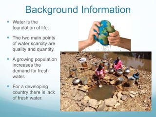 Background Information
 Water is the
foundation of life.
 The two main points
of water scarcity are
quality and quantity.
 A growing population
increases the
demand for fresh
water.
 For a developing
country there is lack
of fresh water.
 