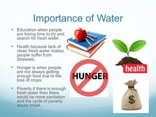Importance of Water
 Education when people
are losing time to try and
search for fresh water.
 Health because lack of
clean fresh water makes
people suffer from
diseases.
 Hunger is when people
are not always getting
enough food due to the
loss of crops.
 Poverty if there is enough
fresh water then there
would be more sanitation
and the cycle of poverty
would break.
 