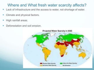 Where and What fresh water scarcity affects?
 Lack of infrastructure and the access to water, not shortage of water.
 Climate and physical factors.
 High rainfall areas.
 Deforestation and soil erosion.
 