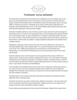 Freshwater versus Saltwater
At The Pearl Girls we absolutely love freshwater pearls. Although we use some saltwater pearls in our
pieces, we love freshwater because they are the closest rival to natural pearls. We know that some
people misunderstand freshwater pearls. After Mikimoto started culturing saltwater pearls in the early
1900s, he tried the same process in freshwater yet he could not produce gem quality pearls! The
freshwater pearls looked like pieces of rice. So, the name freshwater pearls became synonymous with
off sized, lower quality pearls. How times have changed!

World War II halted the efforts to culture freshwater pearls in Japan and led to the Chinese taking over
perfecting this process. They have come leaps and bounds in the past decades producing large, beautiful
and round freshwater pearls. So, what is the difference in freshwater and saltwater pearls? To answer
this, we turn to Pearls: A Natural History which was a huge exhibit on pearls at the American Museum of
Natural History. Unfortunately, this exhibit is no longer available but the book from the exhibit remains
a valuable resource.

Although the composition of pearls remains the same, there are five differences in the process of
culturing freshwater pearls versus saltwater pearls. First, to get the freshwater mussels, their larvae
must survive. This is a difficult process because the larvae attach to a fish host before they
metamorphose. So, survival of the mollusk becomes an issue of culturing fish as well as the mussels
used for pearls.

Inside the saltwater oyster or the freshwater mussel, the placement of the nucleus is different. In
saltwater pearls, a bead or shell is inserted in the gonad of the oyster. This is not possible in freshwater
mollusks because of its different composition. In freshwater mollusks a small piece of tissue is placed in
the soft mantle tissue which lines the shell. A piece of shell would never fit in this thin lining so a piece of
tissue is used instead. This leads to our third difference..

I have said before that freshwater pearls are the closest rivals to natural pearls. Because the nucleus is
just a piece of tissue, these tissue-nucleated freshwater pearls are 100% nacre and are difficult to
distinguish from freshwater pearls which have no nucleus at all. They are all pearl and tend to be heavier
than their saltwater counterparts.

Freshwater pearls can be nucleated many times meaning that the yield from a freshwater mollusk is
higher than that of a saltwater oyster.

Freshwater environments are easier to maintain than saltwater environments. In the ocean there tend
to be more pollutants which harm the pearl production. Saltwater pearl farms must expend a lot of
energy to clean their oysters both before and after nucleation.

Finally, saltwater pearl productions cost more money than freshwater. Saltwater farms require divers,
 