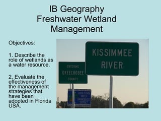 IB Geography Freshwater Wetland Management Objectives:  1. Describe the role of wetlands as a water resource. 2. Evaluate the effectiveness of the management strategies that have been adopted in Florida USA. 