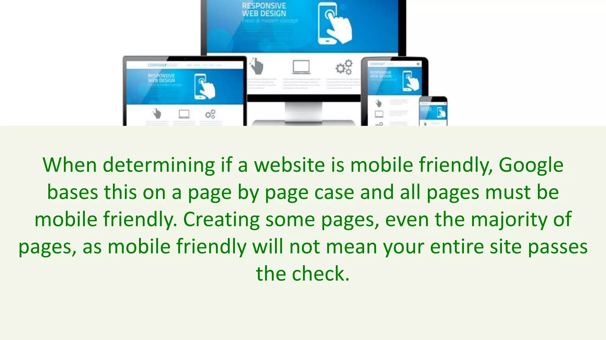 When determining if a website is mobile friendly, Google
bases this on a page by page case and all pages must be
mobile friendly. Creating some pages, even the majority of
pages, as mobile friendly will not mean your entire site passes
the check.
 