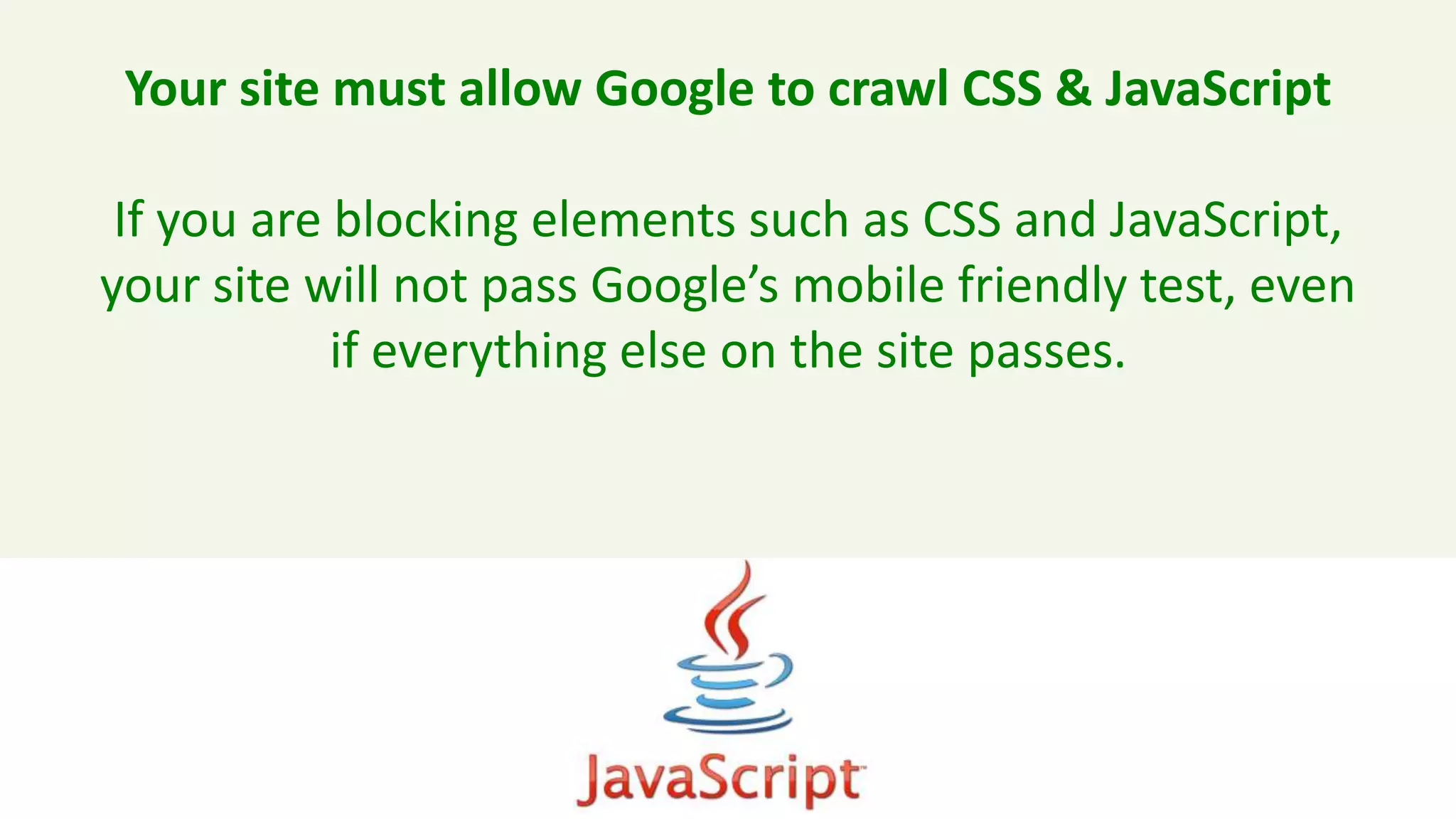 Your site must allow Google to crawl CSS & JavaScript
If you are blocking elements such as CSS and JavaScript,
your site will not pass Google’s mobile friendly test, even
if everything else on the site passes.
 