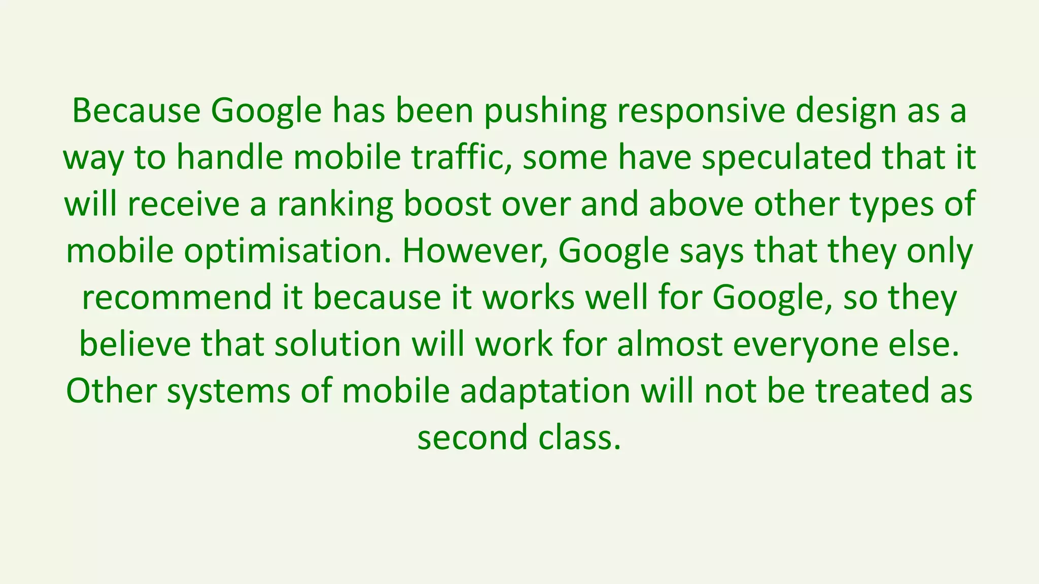 Because Google has been pushing responsive design as a
way to handle mobile traffic, some have speculated that it
will receive a ranking boost over and above other types of
mobile optimisation. However, Google says that they only
recommend it because it works well for Google, so they
believe that solution will work for almost everyone else.
Other systems of mobile adaptation will not be treated as
second class.
 