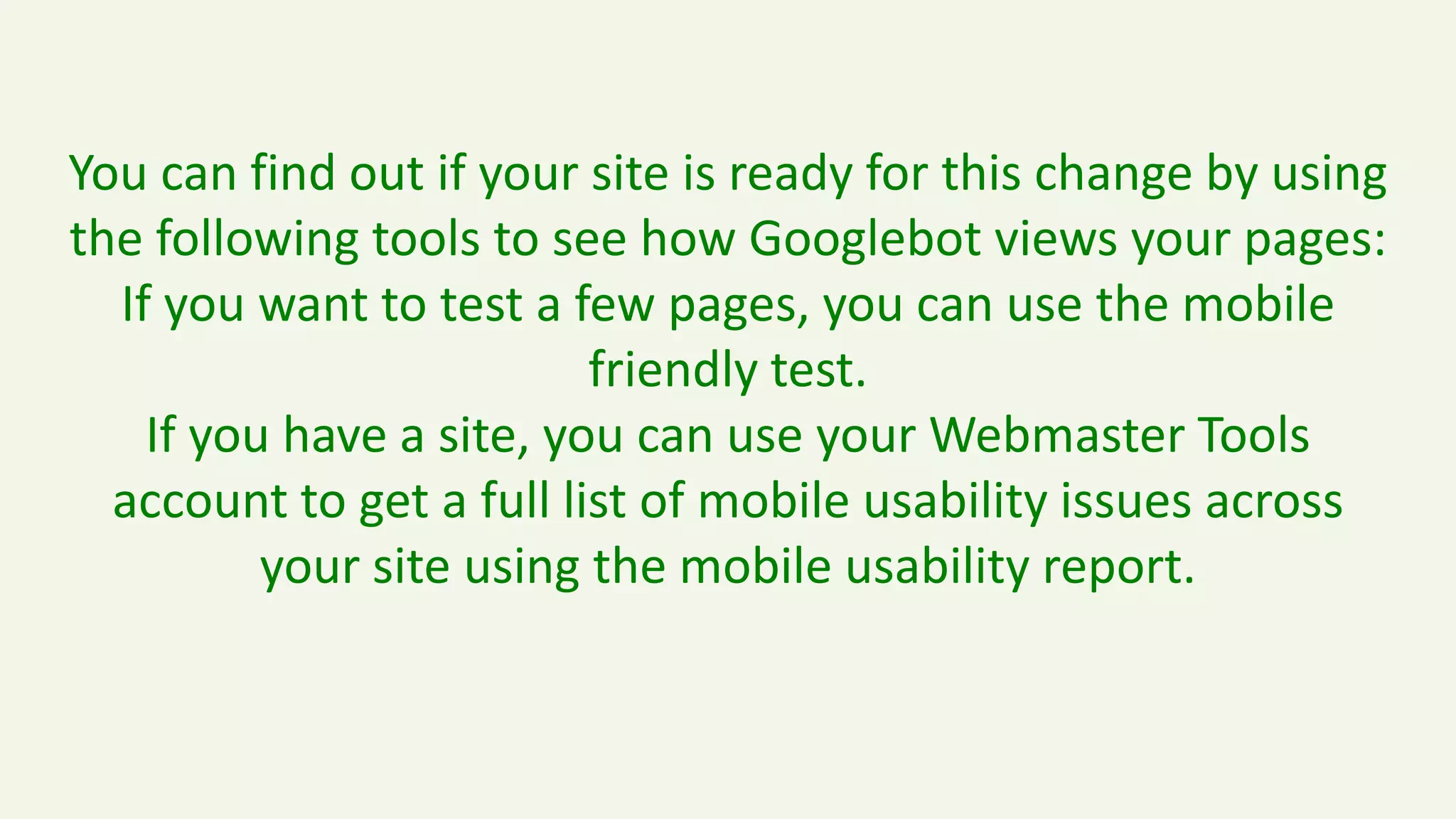 You can find out if your site is ready for this change by using
the following tools to see how Googlebot views your pages:
If you want to test a few pages, you can use the mobile
friendly test.
If you have a site, you can use your Webmaster Tools
account to get a full list of mobile usability issues across
your site using the mobile usability report.
 