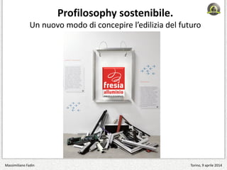 Profilosophy sostenibile.
Un nuovo modo di concepire l’edilizia del futuro
Massimiliano Fadin Torino, 9 aprile 2014
 
