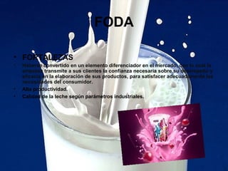 FODA
• FORTALEZAS
• Haberse convertido en un elemento diferenciador en el mercado, con lo cual la
empresa transmite a sus clientes la confianza necesaria sobre su desempeño y
eficacia en la elaboración de sus productos, para satisfacer adecuadamente las
necesidades del consumidor.
• Alta productividad.
• Calidad de la leche según parámetros industriales.
 