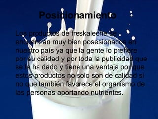 Posicionamiento
Los productos de freskaleche se
encuentran muy bien posesionados en
nuestro país ya que la gente lo prefiere
por su calidad y por toda la publicidad que
se le ha dado y tiene una ventaja por que
estos productos no solo son de calidad si
no que también favorece el organismo de
las personas aportando nutrientes.
 