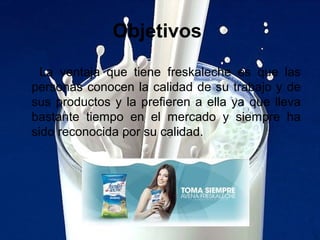 Objetivos
La ventaja que tiene freskaleche es que las
personas conocen la calidad de su trabajo y de
sus productos y la prefieren a ella ya que lleva
bastante tiempo en el mercado y siempre ha
sido reconocida por su calidad.
 