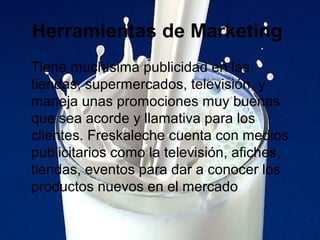 Herramientas de Marketing
Tiene muchísima publicidad en las
tiendas, supermercados, televisión, y
maneja unas promociones muy buenas
que sea acorde y llamativa para los
clientes. Freskaleche cuenta con medios
publicitarios como la televisión, afiches,
tiendas, eventos para dar a conocer los
productos nuevos en el mercado
 