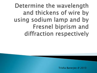 Determine the wavelength and thickens of wire by using sodium lamp and by Fresnel biprism and diffraction respectively Trisha Banerjee @ 2010 
