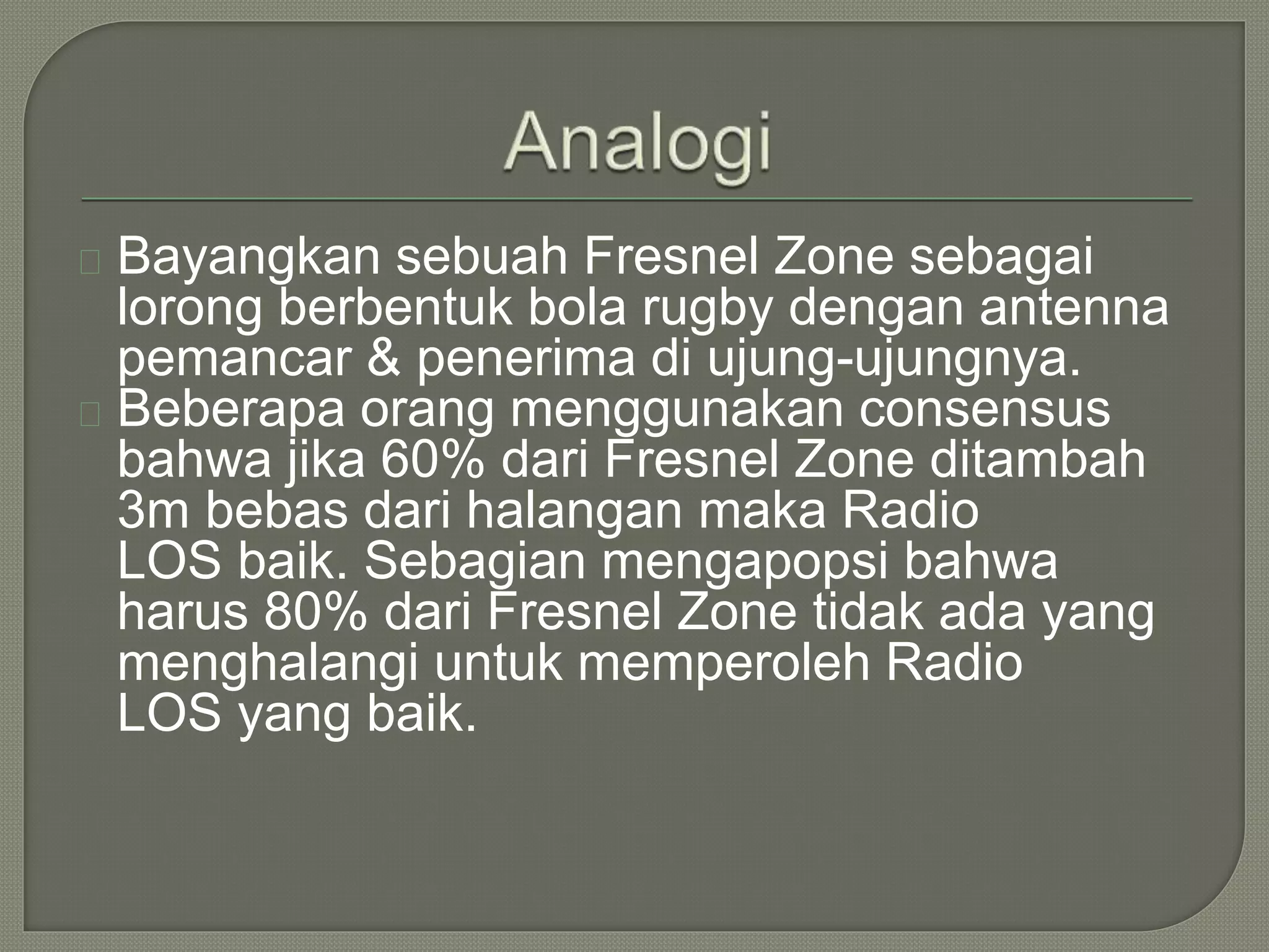 Bayangkan sebuah Fresnel Zone sebagai 
lorong berbentuk bola rugby dengan antenna 
pemancar & penerima di ujung-ujungnya. 
Beberapa orang menggunakan consensus 
bahwa jika 60% dari Fresnel Zone ditambah 
3m bebas dari halangan maka Radio 
LOS baik. Sebagian mengapopsi bahwa 
harus 80% dari Fresnel Zone tidak ada yang 
menghalangi untuk memperoleh Radio 
LOS yang baik. 
 
