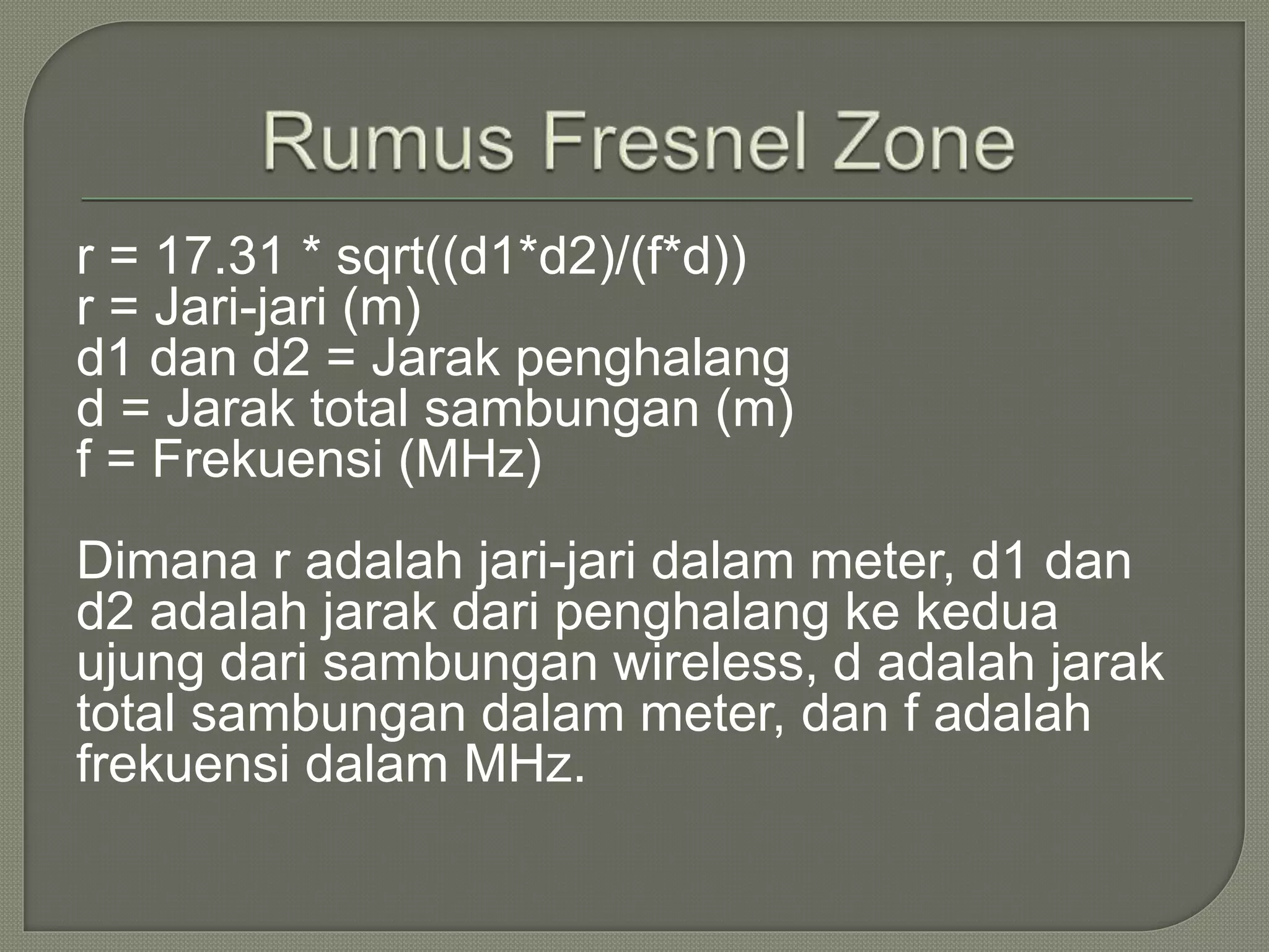 r = 17.31 * sqrt((d1*d2)/(f*d)) 
r = Jari-jari (m) 
d1 dan d2 = Jarak penghalang 
d = Jarak total sambungan (m) 
f = Frekuensi (MHz) 
Dimana r adalah jari-jari dalam meter, d1 dan 
d2 adalah jarak dari penghalang ke kedua 
ujung dari sambungan wireless, d adalah jarak 
total sambungan dalam meter, dan f adalah 
frekuensi dalam MHz. 
 